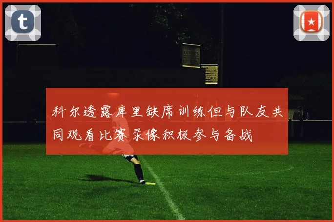 科尔透露库里缺席训练但与队友共同观看比赛录像积极参与备战