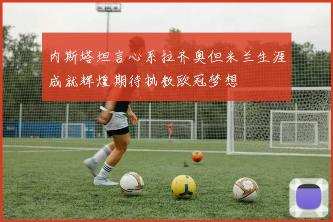 内斯塔坦言心系拉齐奥但米兰生涯成就辉煌期待执教欧冠梦想