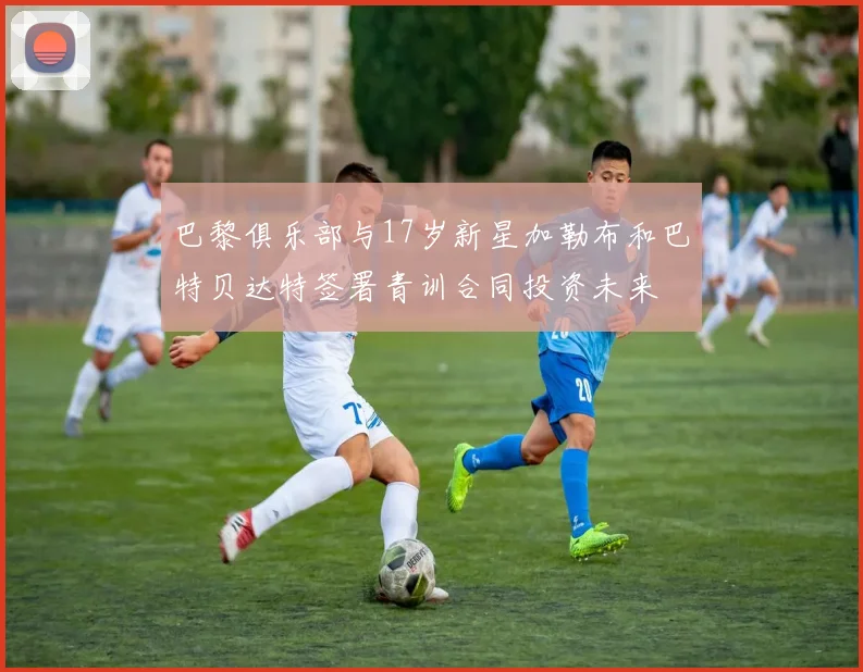 巴黎俱乐部与17岁新星加勒布和巴特贝达特签署青训合同投资未来