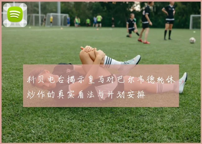 科贝电台揭示皇马对巴尔韦德轮休炒作的真实看法与计划安排