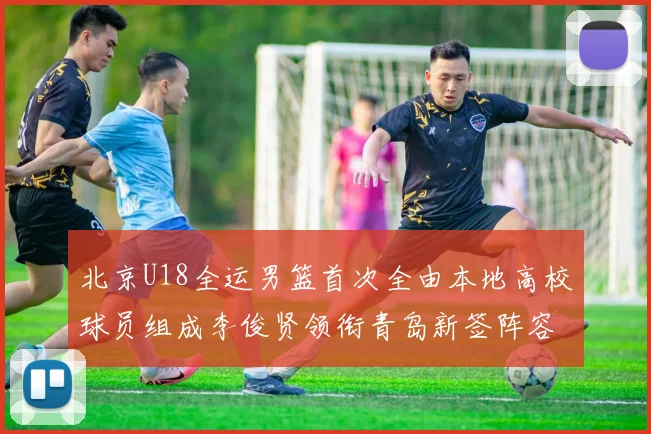 北京U18全运男篮首次全由本地高校球员组成李俊贤领衔青岛新签阵容