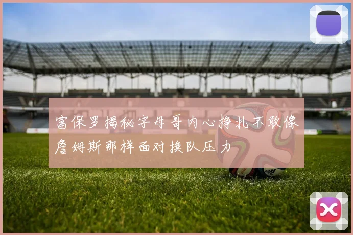 富保罗揭秘字母哥内心挣扎不敢像詹姆斯那样面对换队压力
