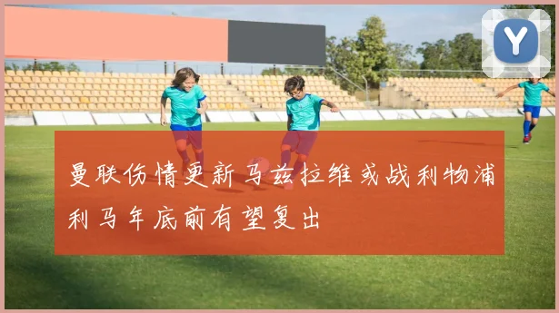 曼联伤情更新马兹拉维或战利物浦利马年底前有望复出
