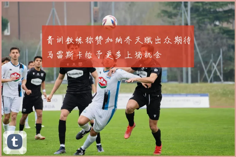青训教练称赞加纳乔天赋出众期待马雷斯卡给予更多上场机会