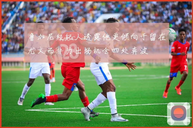 鲁加尼经纪人透露他更倾向于留在尤文而非为出场机会四处奔波