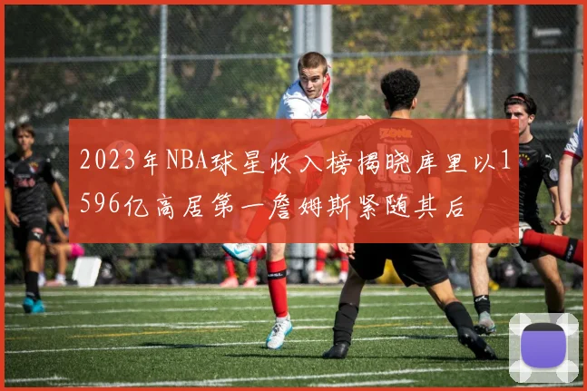 2023年NBA球星收入榜揭晓库里以1596亿高居第一詹姆斯紧随其后