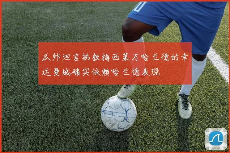 瓜帅坦言执教梅西莱万哈兰德的幸运曼城确实依赖哈兰德表现