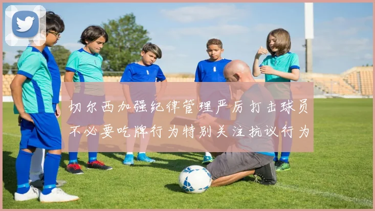 切尔西加强纪律管理严厉打击球员不必要吃牌行为特别关注抗议行为