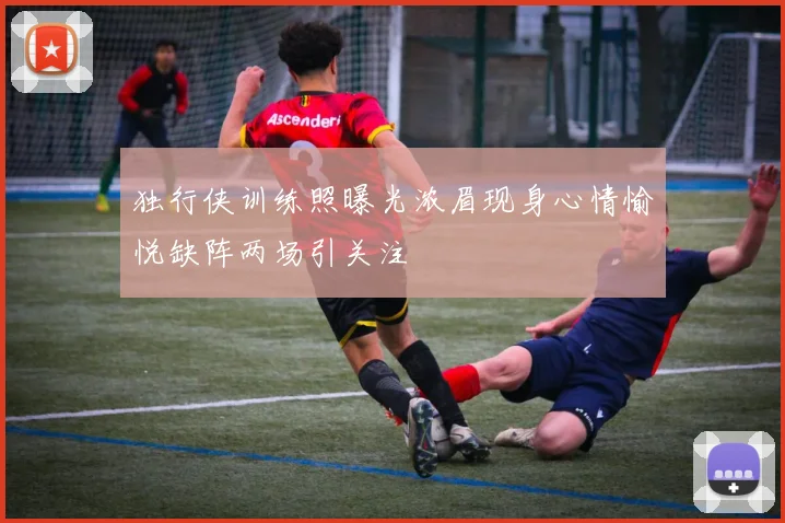 独行侠训练照曝光浓眉现身心情愉悦缺阵两场引关注