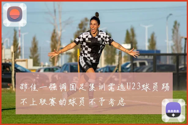 邵佳一强调国足集训需选U23球员踢不上联赛的球员不予考虑