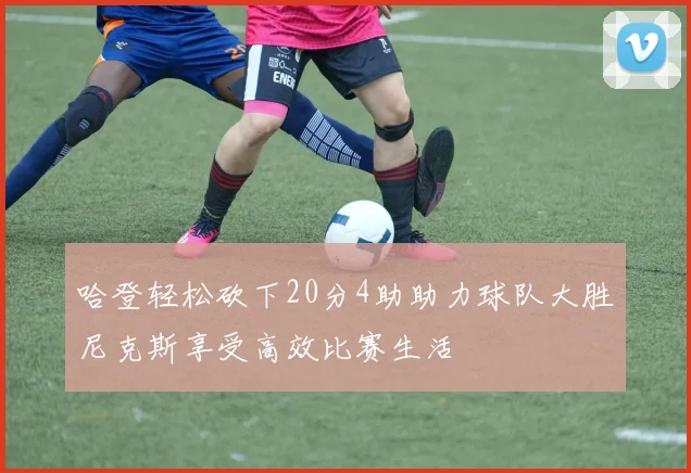 哈登轻松砍下20分4助助力球队大胜尼克斯享受高效比赛生活