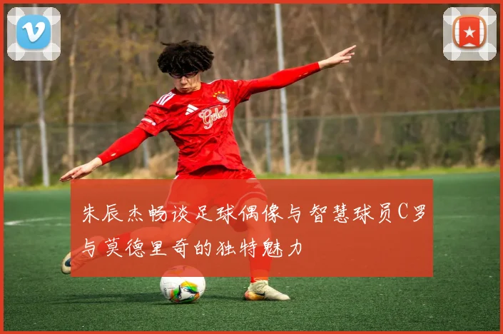 朱辰杰畅谈足球偶像与智慧球员C罗与莫德里奇的独特魅力