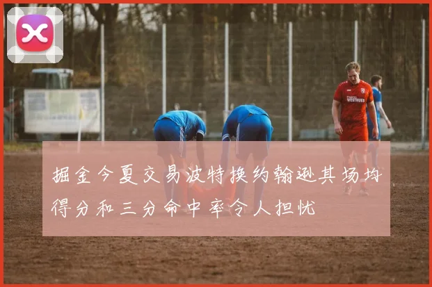 掘金今夏交易波特换约翰逊其场均得分和三分命中率令人担忧