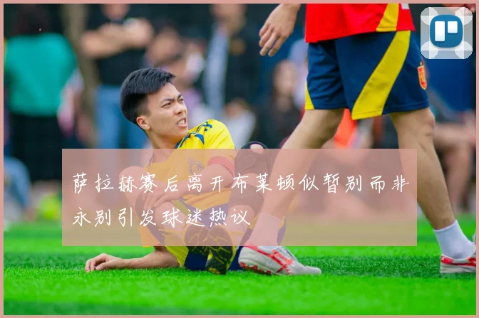 萨拉赫赛后离开布莱顿似暂别而非永别引发球迷热议