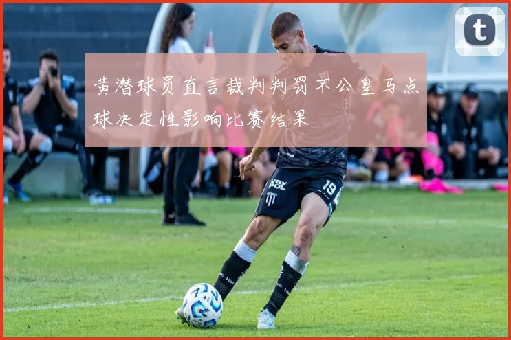 黄潜球员直言裁判判罚不公皇马点球决定性影响比赛结果