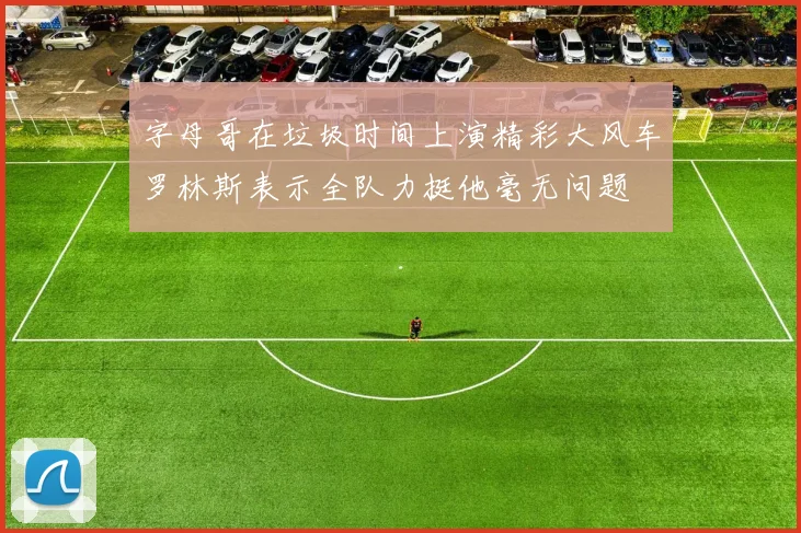 字母哥在垃圾时间上演精彩大风车罗林斯表示全队力挺他毫无问题