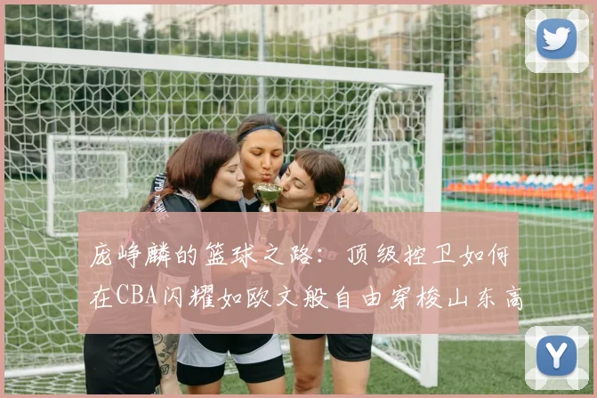 庞峥麟的篮球之路：顶级控卫如何在CBA闪耀如欧文般自由穿梭山东高速