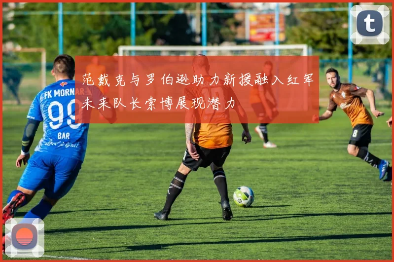 范戴克与罗伯逊助力新援融入红军未来队长索博展现潜力