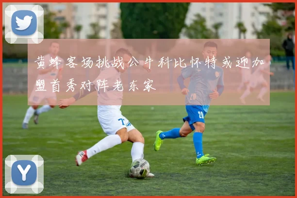 黄蜂客场挑战公牛科比怀特或迎加盟首秀对阵老东家