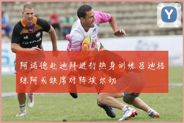 阿诺德赴迪拜进行热身训练吕迪格琼阿或缺席对阵埃尔切