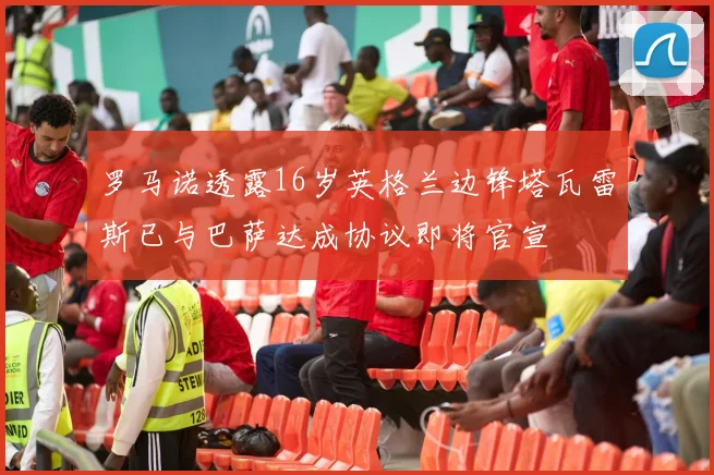 罗马诺透露16岁英格兰边锋塔瓦雷斯已与巴萨达成协议即将官宣
