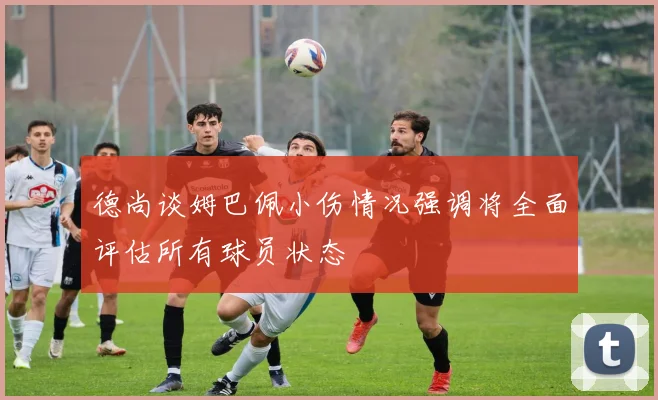 德尚谈姆巴佩小伤情况强调将全面评估所有球员状态