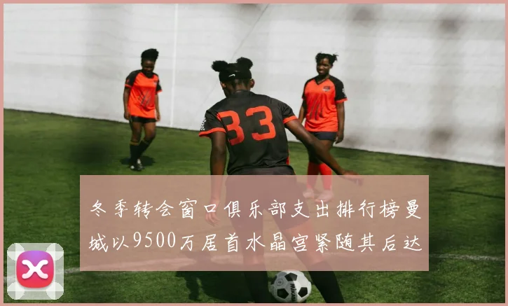 冬季转会窗口俱乐部支出排行榜曼城以9500万居首水晶宫紧随其后达8970万